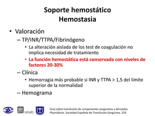 Soporte hemostático
                  Hemostasia
• Valoración
  – TP/INR/TTPA/Fibrinógeno
     • La alteración aislada de los test de coagulación no
       implica necesidad de tratamiento
     • La función hemostática está conservada con niveles de
       factores 20-30%
  – Clínica
     • Hemorragia más probable si INR y TTPA > 1,5 del límite
       superior de la normalidad
  – Hemograma

                Guía sobre transfusión de componentes sanguíneos y derivados
                Plasmáticos. Sociedad Española de Transfusión Sanguínea. 210
 