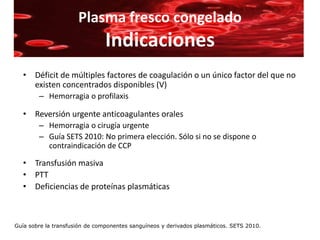 Plasma fresco congelado
                                Indicaciones
   • Déficit de múltiples factores de coagulación o un único factor del que no
     existen concentrados disponibles (V)
        – Hemorragia o profilaxis

   • Reversión urgente anticoagulantes orales
        – Hemorragia o cirugía urgente
        – Guía SETS 2010: No primera elección. Sólo si no se dispone o
          contraindicación de CCP

   • Transfusión masiva
   • PTT
   • Deficiencias de proteínas plasmáticas



Guía sobre la transfusión de componentes sanguíneos y derivados plasmáticos. SETS 2010.
 
