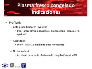 Plasma fresco congelado
              Indicaciones
• Profilaxis
   – Ante procedimentos invasivos
      • CVC, toracentesis, endoscopia, broncoscopia, biopsias, PL,
        epidural

   – Aceptada si
      • INR y TTPA > 1,5 del límite de la normalidad

   – No indicada si
      • Actividad basal de los factores de coagulación es ≥ 40%
 