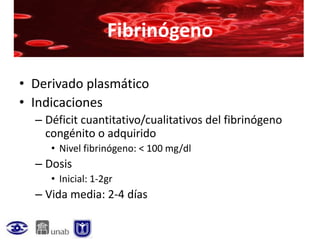 Fibrinógeno

• Derivado plasmático
• Indicaciones
  – Déficit cuantitativo/cualitativos del fibrinógeno
    congénito o adquirido
     • Nivel fibrinógeno: < 100 mg/dl
  – Dosis
     • Inicial: 1-2gr
  – Vida media: 2-4 días
 