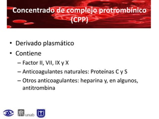 Concentrado de complejo protrombínico
                (CPP)

• Derivado plasmático
• Contiene
  – Factor II, VII, IX y X
  – Anticoagulantes naturales: Proteínas C y S
  – Otros anticoagulantes: heparina y, en algunos,
    antitrombina
 