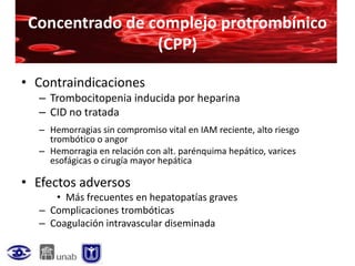 Concentrado de complejo protrombínico
                 (CPP)

• Contraindicaciones
  – Trombocitopenia inducida por heparina
  – CID no tratada
  – Hemorragias sin compromiso vital en IAM reciente, alto riesgo
    trombótico o angor
  – Hemorragia en relación con alt. parénquima hepático, varices
    esofágicas o cirugía mayor hepática

• Efectos adversos
     • Más frecuentes en hepatopatías graves
  – Complicaciones trombóticas
  – Coagulación intravascular diseminada
 