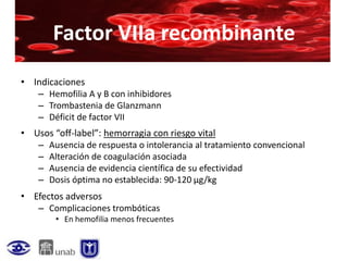 Factor VIIa recombinante
• Indicaciones
   – Hemofilia A y B con inhibidores
   – Trombastenia de Glanzmann
   – Déficit de factor VII
• Usos “off-label”: hemorragia con riesgo vital
   – Ausencia de respuesta o intolerancia al tratamiento convencional
   – Alteración de coagulación asociada
   – Ausencia de evidencia científica de su efectividad
   – Dosis óptima no establecida: 90-120 µg/kg
• Efectos adversos
   – Complicaciones trombóticas
        • En hemofilia menos frecuentes
 