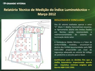 RESULTADOS E CONCLUSÃO
Dos 05 setores avaliados apenas o setor
“C” (Item 7. Malha Fotométrica) encontra-
se ligeiramente abaixo dos limites fixados
em Norma, sendo recomendado o
redimensionamento do sistema de
iluminação deste setor.
A Iluminância Média Mínima e o Fator de
Uniformidade medidos, encontram-se
dentro dos limites recomendados pela NBR
5101:1992 propiciando um nível de
segurança adequado ao volume de tráfego
de pedestres e veículos para o local.
Certificamos para os devidos fins que a
malha fotométrica inspecionada atende
aos requisitos mínimos exigidos pela
Norma NBR 5101:1992.
 