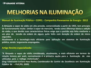 Manual de Iluminação Pública – COPEL - Companhia Paranaense de Energia - 2012
A lâmpada a vapor de sódio em alta pressão, comercializada a partir de 1955, tem princípio
de funcionamento muito similar à vapor de mercúrio, tendo como diferença básica a adição
do sódio, e que devido suas características físicas exige que a partida seja feita mediante a
um pico de tensão da ordem de alguns quilo Volts com duração da ordem de micro
segundos.
Atualmente é a tecnologia mais eficiente para aplicação em sistemas de iluminação
pública, sendo largamente empregadas.
Artigo Revista especializada:
“A lâmpada a vapor de sódio, considerada, atualmente, a mais eficiente em termos de
relação lúmens por watt, normalmente é a primeira opção para a iluminação de vias
utilizadas para o tráfego motorizado”.
(Eng.º Eletricista Luciano Hass Rosito, Coordenador do Centro de Excelência em Iluminação
Pública da – PUC/RS, 2009)
 