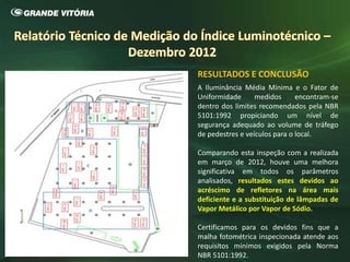 RESULTADOS E CONCLUSÃO
A Iluminância Média Mínima e o Fator de
Uniformidade medidos encontram-se
dentro dos limites recomendados pela NBR
5101:1992 propiciando um nível de
segurança adequado ao volume de tráfego
de pedestres e veículos para o local.
Comparando esta inspeção com a realizada
em março de 2012, houve uma melhora
significativa em todos os parâmetros
analisados, resultados estes devidos ao
acréscimo de refletores na área mais
deficiente e a substituição de lâmpadas de
Vapor Metálico por Vapor de Sódio.
Certificamos para os devidos fins que a
malha fotométrica inspecionada atende aos
requisitos mínimos exigidos pela Norma
NBR 5101:1992.
 