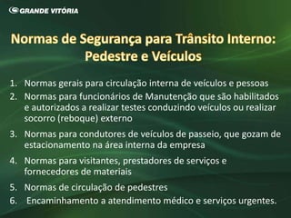 1. Normas gerais para circulação interna de veículos e pessoas
2. Normas para funcionários de Manutenção que são habilitados
e autorizados a realizar testes conduzindo veículos ou realizar
socorro (reboque) externo
3. Normas para condutores de veículos de passeio, que gozam de
estacionamento na área interna da empresa
4. Normas para visitantes, prestadores de serviços e
fornecedores de materiais
5. Normas de circulação de pedestres
6. Encaminhamento a atendimento médico e serviços urgentes.
 