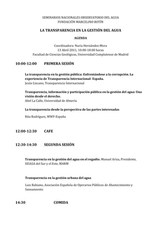 SEMINARIOS NACIONALES OBSERVATORIO DEL AGUA
                         FUNDACIÓN MARCELINO BOTÍN

               LA TRANSPARENCIA EN LA GESTIÓN DEL AGUA
                                       AGENDA

                         Coordinadora: Nuria Hernández-Mora
                            13 Abril 2011, 10:00-18:00 horas
          Facultad de Ciencias Geológicas, Universidad Complutense de Madrid

10:00-12:00       PRIMERA SESIÓN

    La transparencia en la gestión pública: Enfrentándose a la corrupción. La
    experiencia de Transparencia Internacional- España.
    Jesús Lizcano, Transparencia Internacional

    Transparencia, información y participación pública en la gestión del agua: Una
    visión desde el derecho.
    Abel La Calle, Universidad de Almería

    La transparencia desde la perspectiva de las partes interesadas

    Rita Rodríguez, WWF-España



12:00-12:30       CAFE


12:30-14:30       SEGUNDA SESIÓN


    Transparencia en la gestión del agua en el regadío. Manuel Ariza, Presidente,
    SEIASA del Sur y el Este, MARM



     Transparencia en la gestión urbana del agua

     Luis Babiano, Asociación Española de Operarios Públicos de Abastecimiento y
     Saneamiento



14:30                    COMIDA
 