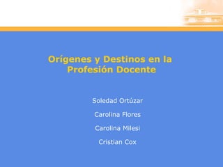 Orígenes y Destinos en la  Profesión Docente Soledad Ortúzar Carolina Flores Carolina Milesi Cristian Cox 