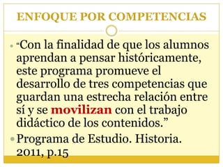ENFOQUE POR COMPETENCIAS“Con la finalidad de que los alumnos aprendan a pensar históricamente, este programa promueve el desarrollo de tres competencias que guardan una estrecha relación entre sí y se movilizan con el trabajo didáctico de los contenidos.”