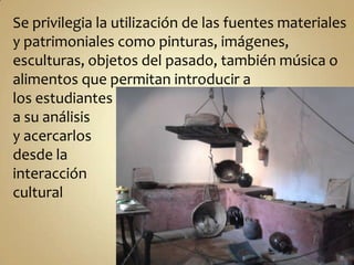 Se privilegia la utilización de las fuentes materiales y patrimoniales como pinturas, imágenes, esculturas, objetos del pasado, también música o alimentos que permitan introducir a los estudiantes a su análisis y acercarlos desde la interacción cultural