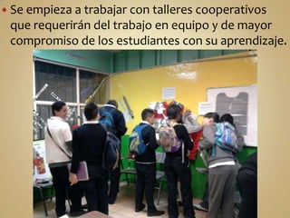 Se empieza a trabajar con talleres cooperativos que requerirán del trabajo en equipo y de mayor compromiso de los estudiantes con su aprendizaje.En el transcurso del estudio de este bloque se realiza el taller de museografía en el que los jóvenes elaboran a partir de fuentes primariasmaquetas, dioramas, modelado de objetos históricos, las cédulas con información como en los museos 