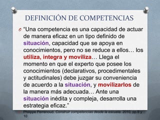 DEFINICIÓN DE COMPETENCIAS“Una competencia es una capacidad de actuar de manera eficaz en un tipo definido de situación, capacidad que se apoya en conocimientos, pero no se reduce a ellos… los utiliza, integra y moviliza… Llega el momento en que el experto que posee los conocimientos (declarativos, procedimentales y actitudinales) debe juzgar su conveniencia de acuerdo a la situación, y movilizarlos de la manera más adecuada… Ante una situación inédita y compleja, desarrolla una estrategia eficaz.”Philippe Perrenoud. Construir competencias desde la escuela. 2010, pp.9 y 10