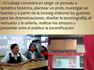 El trabajo consistirá en elegir un periodo o temática histórica, plantear un prob, investigar en fuentes y a partir de la investg elaborar los guiones para las dramatizaciones, diseñar la escenografía, el vestuario y la utilería, realizar los ensayos y presentar ante el público la escenificación