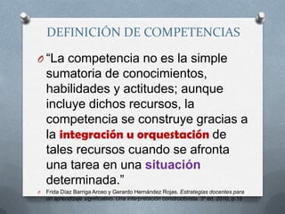 DEFINICIÓN DE COMPETENCIAS“La competencia no es la simple sumatoria de conocimientos, habilidades y actitudes; aunque incluye dichos recursos, la competencia se construye gracias a la integración u orquestación de tales recursos cuando se afronta una tarea en una situación determinada.”Frida Díaz Barriga Arceo y Gerardo Hernández Rojas. Estrategias docentes para un aprendizaje significativo. Una interpretación constructivista. 3ª ed. 2010, p.15
