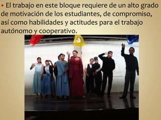 El trabajo en este bloque requiere de un alto grado de motivación de los estudiantes, de compromiso, así como habilidades y actitudes para el trabajo autónomo y cooperativo. 