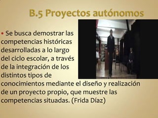 B.5 Proyectos autónomosSe busca demostrar las competencias históricas desarrolladas a lo largo del ciclo escolar, a través de la integración de los distintos tipos de conocimientos mediante el diseño y realización de un proyecto propio, que muestre las competencias situadas. (Frida Díaz)