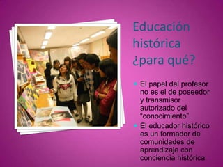Educación histórica ¿para qué?El papel del profesor no es el de poseedor y transmisor autorizado del “conocimiento”. 