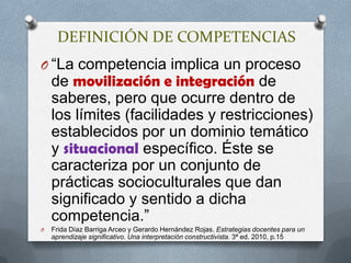 DEFINICIÓN DE COMPETENCIAS“La competencia implica un proceso de movilización e integración de saberes, pero que ocurre dentro de los límites (facilidades y restricciones) establecidos por un dominio temático y situacional específico. Éste se caracteriza por un conjunto de prácticas socioculturales que dan significado y sentido a dicha competencia.” Frida Díaz Barriga Arceo y Gerardo Hernández Rojas. Estrategias docentes para un aprendizaje significativo. Una interpretación constructivista. 3ª ed. 2010, p.15