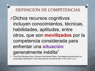 DEFINICIÓN DE COMPETENCIASDichos recursos cognitivos incluyen conocimientos, técnicas, habilidades, aptitudes, entre otros, que son movilizados por la competencia considerada para enfrentar una situación generalmente inédita”Frida Díaz Barriga Arceo y Gerardo Hernández Rojas. Estrategias docentes para un aprendizaje significativo. Una interpretación constructivista. 3ª ed. 2010, p.15