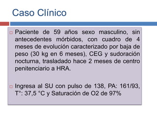 Caso Clínico
 Paciente de 59 años sexo masculino, sin
antecedentes mórbidos, con cuadro de 4
meses de evolución caracterizado por baja de
peso (30 kg en 6 meses), CEG y sudoración
nocturna, trasladado hace 2 meses de centro
penitenciario a HRA.
 Ingresa al SU con pulso de 138, PA: 161/93,
T°: 37,5 °C y Saturación de O2 de 97%
 