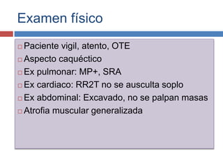 Examen físico
 Paciente vigil, atento, OTE
 Aspecto caquéctico
 Ex pulmonar: MP+, SRA
 Ex cardiaco: RR2T no se ausculta soplo
 Ex abdominal: Excavado, no se palpan masas
 Atrofia muscular generalizada
 