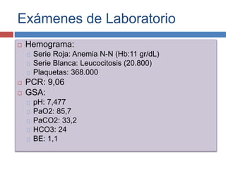 Exámenes de Laboratorio
 Hemograma:
Serie Roja: Anemia N-N (Hb:11 gr/dL)
Serie Blanca: Leucocitosis (20.800)
Plaquetas: 368.000
 PCR: 9,06
 GSA:
pH: 7,477
PaO2: 85,7
PaCO2: 33,2
HCO3: 24
BE: 1,1
 