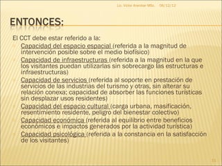 Lic. Víctor Aranibar MSc.   06/12/12




El CCT debe estar referido a la:
o Capacidad del espacio espacial (referida a la magnitud de
   intervención posible sobre el medio biofísico)
o Capacidad de infraestructuras (referida a la magnitud en la que
   los visitantes puedan utilizarlas sin sobrecargo las estructuras e
   infraestructuras)
o Capacidad de servicios (referida al soporte en prestación de
   servicios de las industrias del turismo y otras, sin alterar su
   relación conexa; capacidad de absorber las funciones turísticas
   sin desplazar usos residentes)
o Capacidad del espacio cultural (carga urbana, masificación,
   resentimiento residente, peligro del bienestar colectivo)
o Capacidad económica (referida al equilibrio entre beneficios
   económicos e impactos generados por la actividad turística)
o Capacidad psicológica (referida a la constancia en la satisfacción
   de los visitantes)

                                                                            11
 