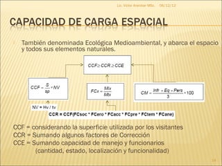 Lic. Víctor Aranibar MSc.   06/12/12




   También denominada Ecológica Medioambiental, y abarca el espacio
    y todos sus elementos naturales.




CCF = considerando la superficie utilizada por los visitantes
CCR = Sumando algunos factores de Corrección
CCE = Sumando capacidad de manejo y funcionarios
       (cantidad, estado, localización y funcionalidad)
                                                                            14
 