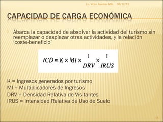 Lic. Víctor Aranibar MSc.   06/12/12




   Abarca la capacidad de absolver la actividad del turismo sin
    reemplazar o desplazar otras actividades, y la relación
    ‘coste-beneficio’




K = Ingresos generados por turismo
MI = Multiplicadores de Ingresos
DRV = Densidad Relativa de Visitantes
IRUS = Intensidad Relativa de Uso de Suelo

                                                                         16
 