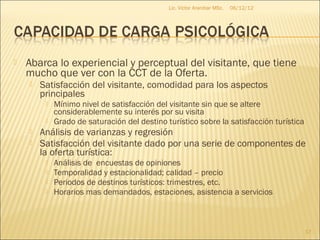 Lic. Víctor Aranibar MSc.   06/12/12




   Abarca lo experiencial y perceptual del visitante, que tiene
    mucho que ver con la CCT de la Oferta.
       Satisfacción del visitante, comodidad para los aspectos
        principales
            Mínimo nivel de satisfacción del visitante sin que se altere
             considerablemente su interés por su visita
            Grado de saturación del destino turístico sobre la satisfacción turística
       Análisis de varianzas y regresión
       Satisfacción del visitante dado por una serie de componentes de
        la oferta turística:
            Análisis de encuestas de opiniones
            Temporalidad y estacionalidad; calidad – precio
            Periodos de destinos turísticos: trimestres, etc.
            Horarios mas demandados, estaciones, asistencia a servicios



                                                                                         17
 