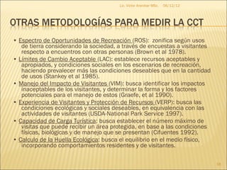 Lic. Víctor Aranibar MSc.   06/12/12




• Espectro de Oportunidades de Recreación (ROS): zonifica según usos
   de tierra considerando la sociedad, a través de encuestas a visitantes
   respecto a encuentros con otras personas (Brown et al 1978).
• Límites de Cambio Aceptable (LAC): establece recursos aceptables y
   apropiados, y condiciones sociales en los escenarios de recreación,
   haciendo prevalecer más las condiciones deseables que en la cantidad
   de usos (Stankey et al 1985).
• Manejo del Impacto de Visitantes (VIM): busca identificar los impactos
   inaceptables de los visitantes, y determinar la forma y los factores
   potenciales para el manejo de estos (Graefe, et al 1990).
• Experiencia de Visitantes y Protección de Recursos (VERP): busca las
   condiciones ecológicas y sociales deseables, en equivalencia con las
   actividades de visitantes (USDA-National Park Service 1997).
• Capacidad de Carga Turística: busca establecer el número máximo de
   visitas que puede recibir un área protegida, en base a las condiciones
   físicas, biológicas y de manejo que se presentan (Cifuentes 1992).
• Calculo de la Huella Ecológica: busca el equilibrio en el medio físico,
   incorporando comportamientos residentes y de visitantes.

                                                                              18
 