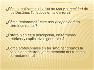 Lic. Víctor Aranibar MSc.   06/12/12



¿Cómo analizamos el nivel de uso y capacidad de
  los Destinos Turísticos en la Carrera?

¿Cómo “valoramos” este uso y capacidad en
  términos reales?

¿Estará bien esta percepción, en términos
  teóricos y explicativos generales?

¿Cómo profesionales en turismo, tendremos la
  capacidad de trabajar el mercado del turismo
  correctamente?

                                                                3
 