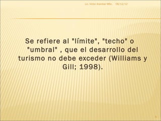 Lic. Víctor Aranibar MSc.   06/12/12




  Se refiere al "límite", "techo" o
   "umbral" , que el desarrollo del
turismo no debe exceder (Williams y
             Gill; 1998).




                                                         6
 