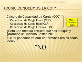 Lic. Víctor Aranibar MSc.   06/12/12




   Calculo de Capacidad de Carga (CCC)
       Capacidad de Carga Física (CCF)                                   Miguel
                                                                        Cifuentes;
       Capacidad de Carga Real (CCR)                                      1992
       Capacidad de Carga Efectiva (CCE)
   ¿Sera una medida estricta que nos indique y
    garantice un Turismo Sostenible…
   Al cual podamos valorar en términos reales como
    ideal?

                          “NO”
                                                                                     7
 