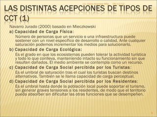 Lic. Víctor Aranibar MSc.   06/12/12




Navarro Jurado (2000) basado en Mieczkowski
a) Capacidad de Carga Física :
   Número de personas que un servicio o una infraestructura puede
   sostener con un nivel específico de desarrollo o calidad. Ante cualquier
   saturación podemos incrementar los medios para solucionarlo.
b) Capacidad de Carga Ecológica:
   Es el grado en que los ecosistemas pueden tolerar la actividad turística
   y todo lo que conlleva, manteniendo intacto su funcionamiento sin que
   resulten dañados. El medio ambiente se contempla como un recurso.
c) Capacidad de Carga Social percibida por los Turistas :
   Es el umbral de saturación tras el cual los turistas buscan destinos
   alternativos. También se le llama capacidad de carga perceptual.
d) Capacidad de Carga Social percibida por los Residentes :
   Es el umbral hasta donde la población local puede soportar el turismo,
   sin generar graves tensiones a los residentes, de modo que el territorio
   pueda absorber sin dificultar las otras funciones que se desempeñen.



                                                                               8
 