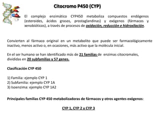 Citocromo P450 (CYP)
          El complejo enzimático CYP450 metaboliza compuestos endógenos
          (esteroides, ácidos grasos, prostaglandinas) y exógenos (fármacos y
          xenobióticos), a través de procesos de oxidación, reducción e hidroxilación.


Convierten al fármaco original en un metabolito que puede ser farmacológicamente
inactivo, menos activo o, en ocasiones, más activo que la molécula inicial.

En el ser humano se han identificado más de 21 familias de enzimas citocromales,
divididas en 20 subfamilias y 57 genes.

Clasificación CYP 450

1) Familia: ejemplo CYP 1
2) Subfamilia: ejemplo CYP 1A
3) Isoenzima: ejemplo CYP 1A2

Principales familias CYP 450 metabolizadoras de fármacos y otros agentes exógenos:

                                 CYP 1, CYP 2 y CYP 3
 