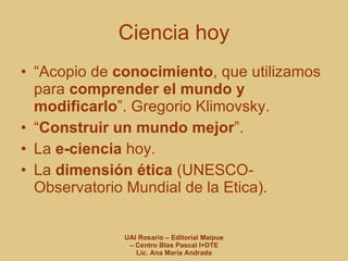Ciencia hoy “ Acopio de  conocimiento , que utilizamos para  comprender el mundo y modificarlo ”. Gregorio Klimovsky. “ Construir un mundo mejor ”. La  e-ciencia  hoy. La  dimensión ética  (UNESCO- Observatorio Mundial de la Etica). 