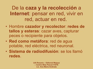 De la  caza y la recolección  a  Internet : pensar en red, vivir en red, actuar en red.  Hombre  cazador y recolector :  redes de tallos y esteras : cazar aves, capturar peces o recipiente para objetos. Red como metáfora : red de agua potable, red eléctrica, red neuronal. Sistema de radiodifusión : se los llamó  redes . 