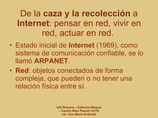De la  caza y la recolección  a  Internet : pensar en red, vivir en red, actuar en red.  Estado inicial de  Internet  (1969), como sistema de comunicación confiable, se lo llamó  ARPANET . Red : objetos conectados de forma compleja, que pueden o no tener una relación física entre sí. 