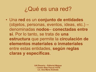 ¿Qué es una red? Una  red  es un  conjunto de entidades  (objetos, personas, eventos, ideas, etc.) –denominadas  nodos –  conectadas entre sí . Por lo tanto, se trata de  una   estructura  que permite la  circulación de elementos materiales o inmateriales  entre estas entidades,  según reglas claras y específicas . 