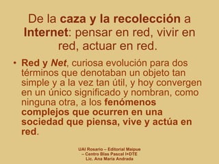 De la  caza y la recolección  a  Internet : pensar en red, vivir en red, actuar en red.  Red y  Net , curiosa evolución para dos términos que denotaban un objeto tan simple y a la vez tan útil, y hoy convergen en un único significado y nombran, como ninguna otra, a los  fenómenos complejos que ocurren en una sociedad que piensa, vive y actúa en red . 