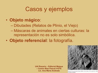 Casos y ejemplos Objeto mágico :  Dibutades (Relatos de Plinio, el Viejo) Máscaras de animales en ciertas culturas: la representación no es solo simbólica. Objeto referencial : la fotografía. 