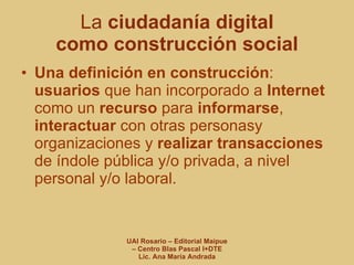 La  ciudadanía digital   como construcción social Una definición en construcción :  usuarios  que han incorporado a  Internet  como un  recurso  para  informarse ,  interactuar  con otras personasy organizaciones y  realizar transacciones  de índole pública y/o privada, a nivel personal y/o laboral. 