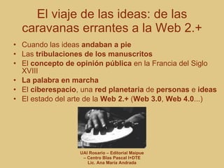 El viaje de las ideas: de las caravanas errantes a la Web 2.+ Cuando las ideas  andaban a pie Las  tribulaciones de los manuscritos El  concepto de opinión pública  en la Francia del Siglo XVIII La palabra en marcha El  ciberespacio , una  red planetaria  de  personas  e  ideas El estado del arte de la  Web 2.+  ( Web 3.0 ,  Web 4.0 ...) 
