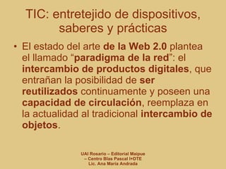 TIC: entretejido de dispositivos, saberes y prácticas El estado del arte  de la Web 2.0  plantea el llamado “ paradigma de la red ”: el  intercambio de productos digitales , que entrañan la posibilidad de  ser reutilizados  continuamente y poseen una  capacidad de circulación , reemplaza en la actualidad al tradicional  intercambio de objetos . 