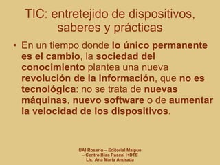 TIC: entretejido de dispositivos, saberes y prácticas En un tiempo donde  lo único permanente es el cambio , la  sociedad del conocimiento  plantea una nueva  revolución de la información , que  no es tecnológica : no se trata de  nuevas máquinas ,  nuevo software  o de  aumentar la velocidad de los dispositivos . 