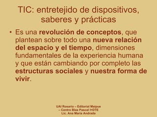 TIC: entretejido de dispositivos, saberes y prácticas Es una  revolución de conceptos , que plantean sobre todo una  nueva relación del espacio y el tiempo , dimensiones fundamentales de la experiencia humana y que están cambiando por completo las  estructuras sociales  y  nuestra forma de vivir . 