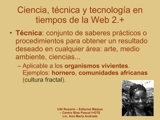 Técnica : conjunto de saberes prácticos o procedimientos para obtener un resultado deseado en cualquier área: arte, medio ambiente, ciencias... Aplicable a los  organismos vivientes . Ejemplos:  hornero ,  comunidades africanas  ( cultura fractal ). Ciencia, técnica y tecnología en tiempos de la Web 2.+ 