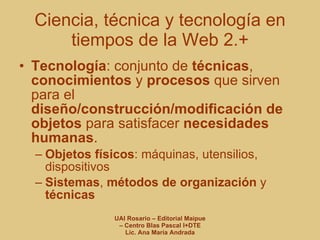 Tecnología : conjunto de  técnicas ,  conocimientos  y  procesos  que sirven para el  diseño/construcción/modificación de objetos  para satisfacer  necesidades humanas . Objetos físicos : máquinas, utensilios, dispositivos Sistemas ,  métodos de organización  y  técnicas Ciencia, técnica y tecnología en tiempos de la Web 2.+ 